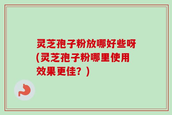 灵芝孢子粉放哪好些呀(灵芝孢子粉哪里使用效果更佳？)