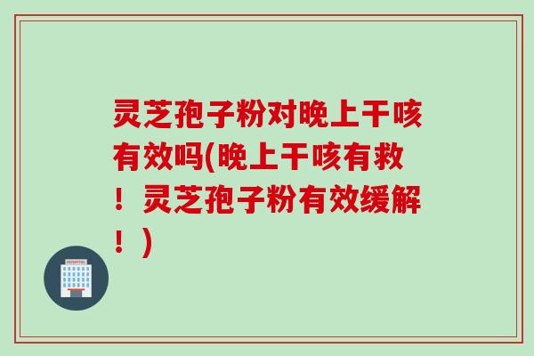 灵芝孢子粉对晚上干咳有效吗(晚上干咳有救！灵芝孢子粉有效缓解！)