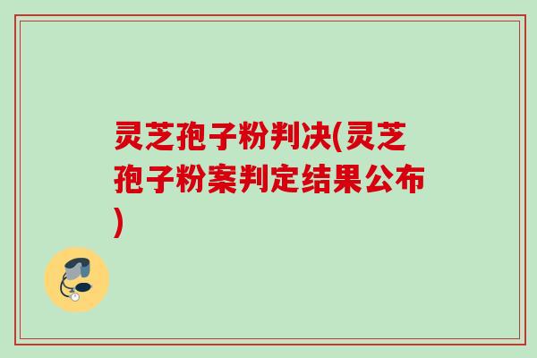 灵芝孢子粉判决(灵芝孢子粉案判定结果公布)