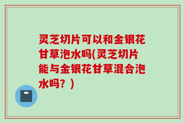 灵芝切片可以和金银花甘草泡水吗(灵芝切片能与金银花甘草混合泡水吗?) 灵芝切片可以和金银花甘草泡水吗(灵芝切片能与金银花甘草混合泡水吗?)