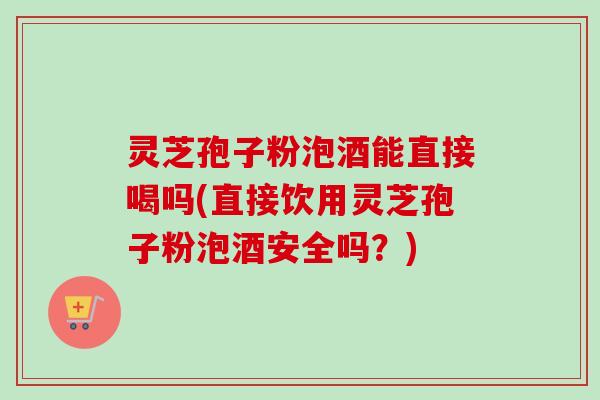 灵芝孢子粉泡酒能直接喝吗(直接饮用灵芝孢子粉泡酒安全吗？)