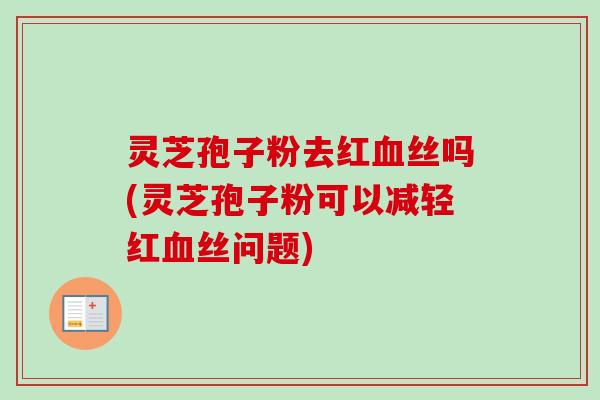 灵芝孢子粉去红血丝吗(灵芝孢子粉可以减轻红血丝问题)