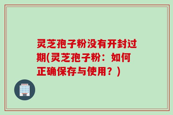 灵芝孢子粉没有开封过期(灵芝孢子粉：如何正确保存与使用？)