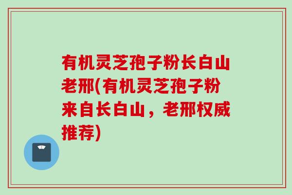 有机灵芝孢子粉长白山老邢(有机灵芝孢子粉来自长白山，老邢权威推荐)