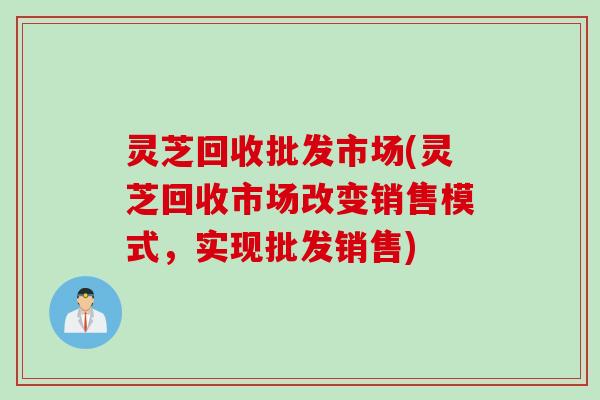 灵芝回收批发市场(灵芝回收市场改变销售模式，实现批发销售)