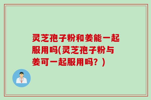灵芝孢子粉和姜能一起服用吗(灵芝孢子粉与姜可一起服用吗？)