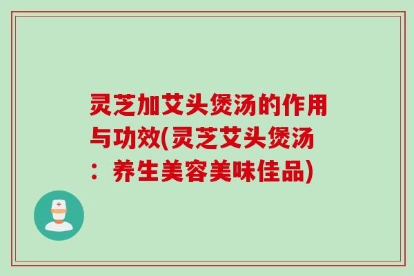 灵芝加艾头煲汤的作用与功效(灵芝艾头煲汤：养生美容美味佳品)
