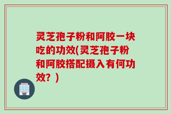 灵芝孢子粉和阿胶一块吃的功效(灵芝孢子粉和阿胶搭配摄入有何功效？)