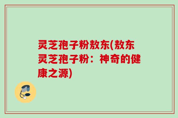 灵芝孢子粉敖东(敖东灵芝孢子粉：神奇的健康之源)