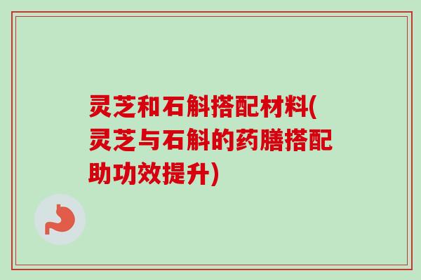 灵芝和石斛搭配材料(灵芝与石斛的药膳搭配助功效提升) 灵芝和石斛搭配材料(灵芝与石斛的药膳搭配助功效提升)