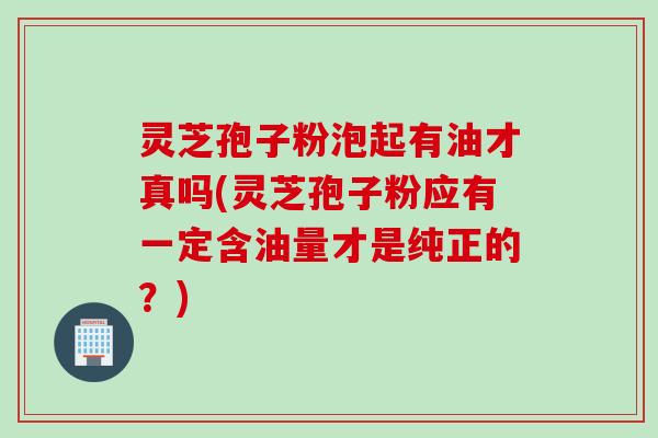 灵芝孢子粉泡起有油才真吗(灵芝孢子粉应有一定含油量才是纯正的?) 灵芝孢子粉泡起有油才真吗(灵芝孢子粉应有一定含油量才是纯正的?)