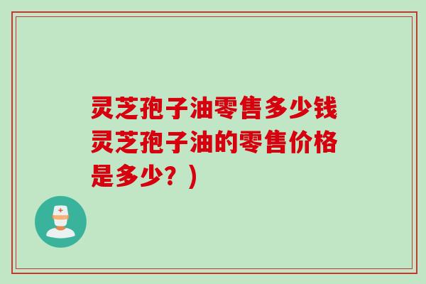 灵芝孢子油零售多少钱灵芝孢子油的零售价格是多少？)