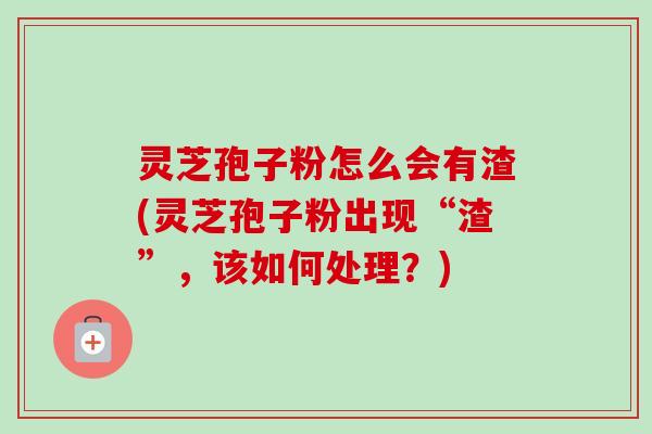 灵芝孢子粉怎么会有渣(灵芝孢子粉出现“渣”，该如何处理？)