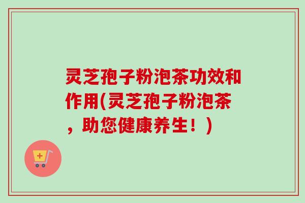 灵芝孢子粉泡茶功效和作用(灵芝孢子粉泡茶，助您健康养生！)