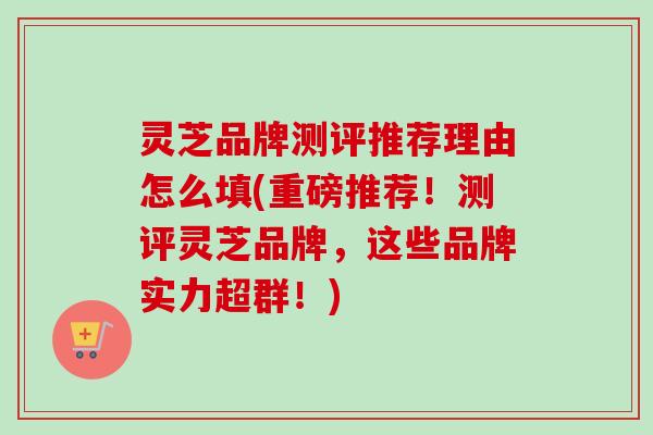 灵芝品牌测评推荐理由怎么填(重磅推荐！测评灵芝品牌，这些品牌实力超群！)