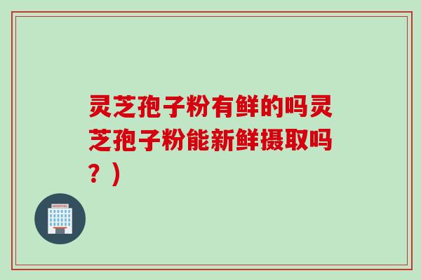 灵芝孢子粉有鲜的吗灵芝孢子粉能新鲜摄取吗？)