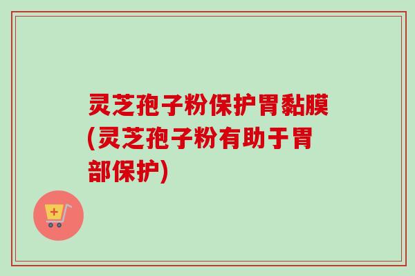 灵芝孢子粉保护胃黏膜(灵芝孢子粉有助于胃部保护)