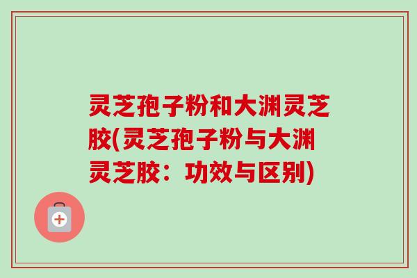 灵芝孢子粉和大渊灵芝胶(灵芝孢子粉与大渊灵芝胶：功效与区别)