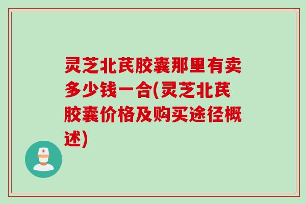 灵芝北芪胶囊那里有卖多少钱一合(灵芝北芪胶囊价格及购买途径概述)