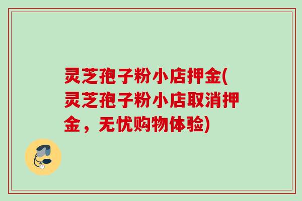 灵芝孢子粉小店押金(灵芝孢子粉小店取消押金，无忧购物体验)