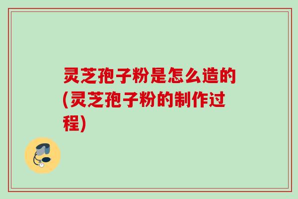 灵芝孢子粉是怎么造的(灵芝孢子粉的制作过程)