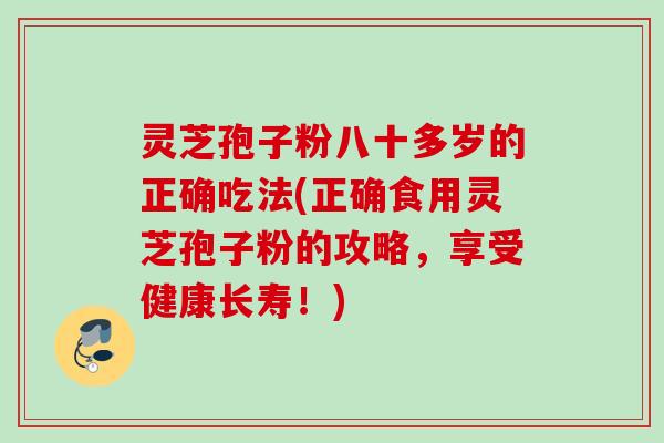 灵芝孢子粉八十多岁的正确吃法(正确食用灵芝孢子粉的攻略，享受健康长寿！)