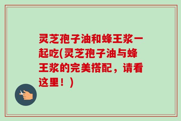 灵芝孢子油和蜂王浆一起吃(灵芝孢子油与蜂王浆的完美搭配，请看这里！)