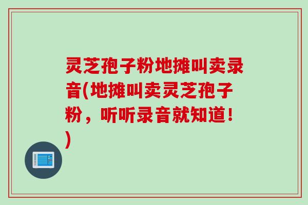 灵芝孢子粉地摊叫卖录音(地摊叫卖灵芝孢子粉,听听录音就知道!) 灵芝孢子粉地摊叫卖录音(地摊叫卖灵芝孢子粉,听听录音就知道!)