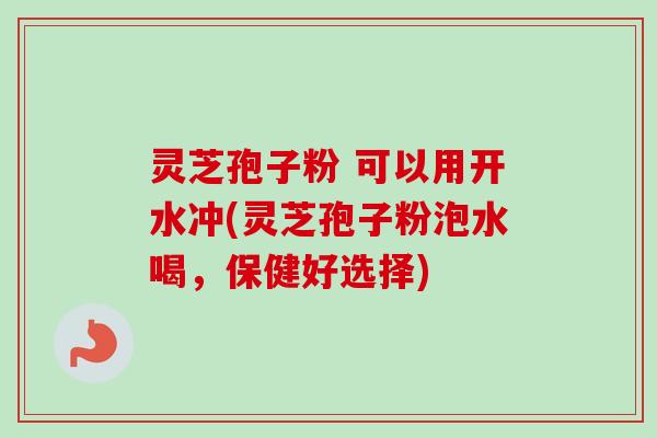 灵芝孢子粉 可以用开水冲(灵芝孢子粉泡水喝，保健好选择)