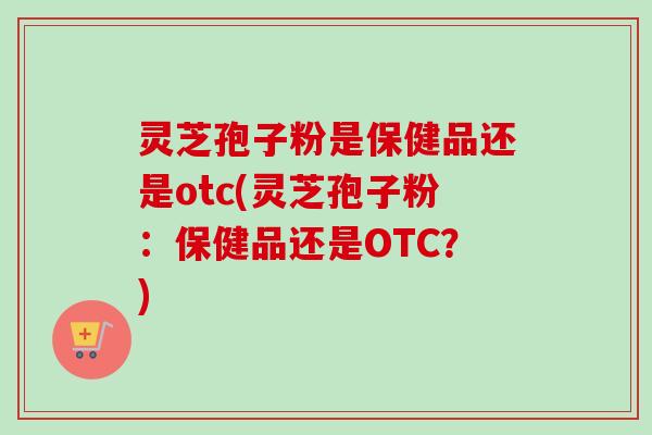 灵芝孢子粉是保健品还是otc(灵芝孢子粉：保健品还是OTC？)