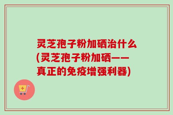 灵芝孢子粉加硒治什么(灵芝孢子粉加硒——真正的免疫增强利器)