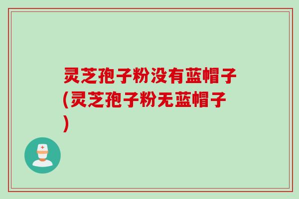灵芝孢子粉没有蓝帽子(灵芝孢子粉无蓝帽子)