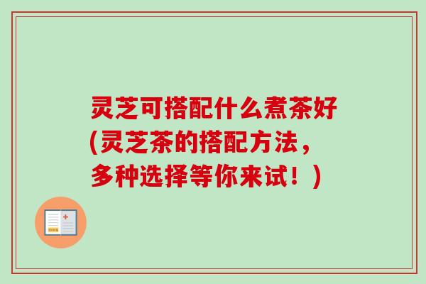 灵芝可搭配什么煮茶好(灵芝茶的搭配方法，多种选择等你来试！)