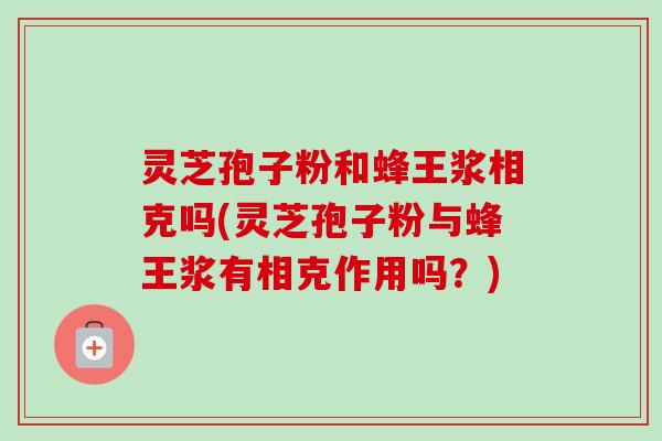 灵芝孢子粉和蜂王浆相克吗(灵芝孢子粉与蜂王浆有相克作用吗？)