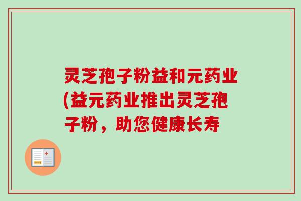 灵芝孢子粉益和元药业(益元药业推出灵芝孢子粉，助您健康长寿