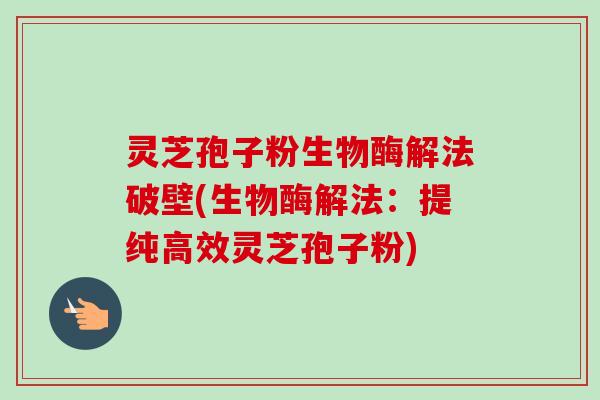 灵芝孢子粉生物酶解法破壁(生物酶解法：提纯高效灵芝孢子粉)