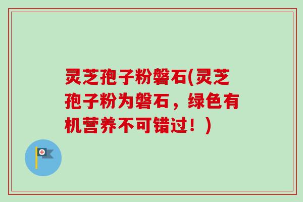 灵芝孢子粉磐石(灵芝孢子粉为磐石，绿色有机营养不可错过！)