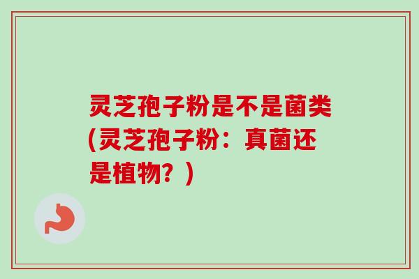 灵芝孢子粉是不是菌类(灵芝孢子粉：真菌还是植物？)