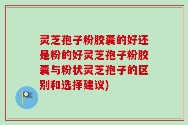 灵芝孢子粉胶囊的好还是粉的好灵芝孢子粉胶囊与粉状灵芝孢子的区别和选择建议)