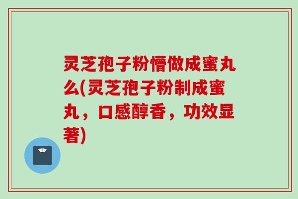 灵芝孢子粉懵做成蜜丸么(灵芝孢子粉制成蜜丸,口感醇香,功效显著) 灵芝孢子粉懵做成蜜丸么(灵芝孢子粉制成蜜丸,口感醇香,功效显著)