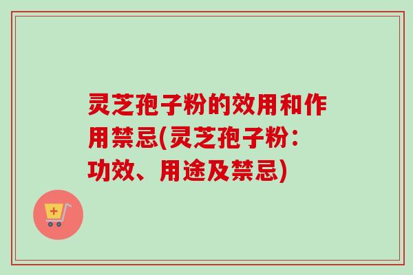 灵芝孢子粉的效用和作用禁忌(灵芝孢子粉：功效、用途及禁忌)