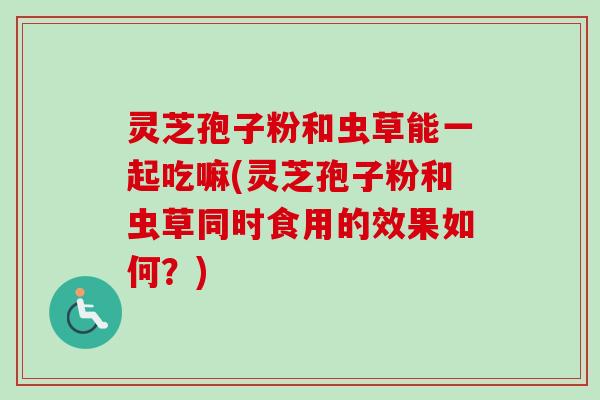 灵芝孢子粉和虫草能一起吃嘛(灵芝孢子粉和虫草同时食用的效果如何？)