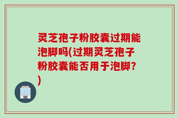 灵芝孢子粉胶囊过期能泡脚吗(过期灵芝孢子粉胶囊能否用于泡脚？)