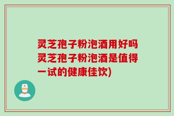 灵芝孢子粉泡酒用好吗灵芝孢子粉泡酒是值得一试的健康佳饮)