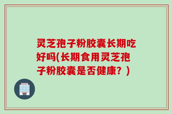 灵芝孢子粉胶囊长期吃好吗(长期食用灵芝孢子粉胶囊是否健康？)