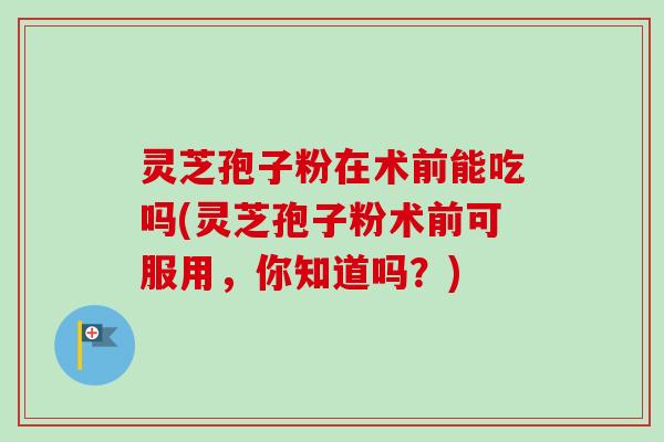灵芝孢子粉在术前能吃吗(灵芝孢子粉术前可服用，你知道吗？)