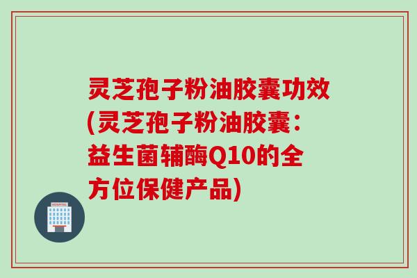 灵芝孢子粉油胶囊功效(灵芝孢子粉油胶囊：益生菌辅酶Q10的全方位保健产品)