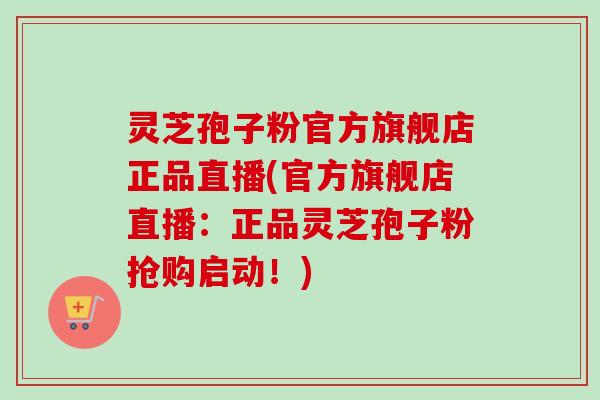 灵芝孢子粉官方旗舰店正品直播(官方旗舰店直播：正品灵芝孢子粉抢购启动！)