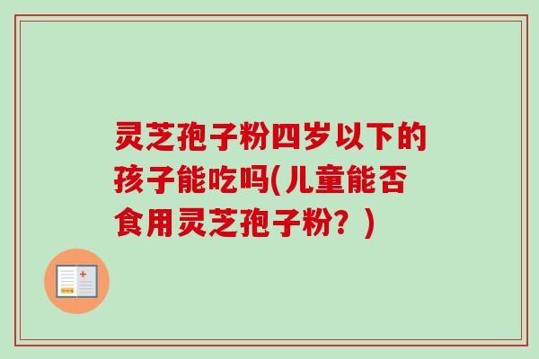 灵芝孢子粉四岁以下的孩子能吃吗(儿童能否食用灵芝孢子粉？)