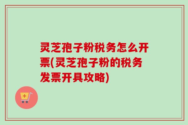 灵芝孢子粉税务怎么开票(灵芝孢子粉的税务发票开具攻略)